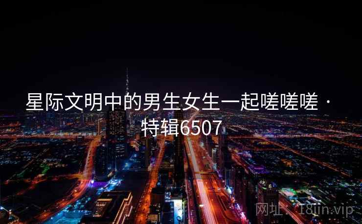 星际文明中的男生女生一起嗟嗟嗟 · 特辑6507 星际文明中的男生女生一起嗟嗟嗟 · 特辑6507