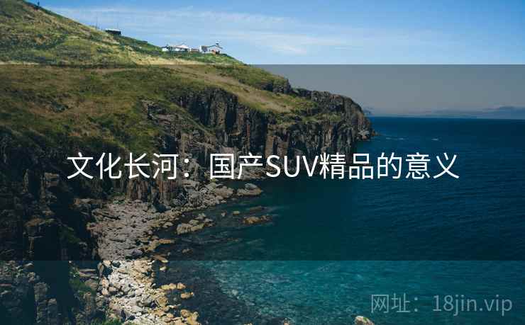 文化长河:国产SUV精品的意义 文化长河:国产SUV精品的意义