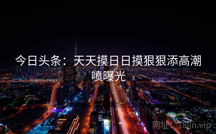 今日头条:天天摸日日摸狠狠添高潮喷曝光 今日头条:天天摸日日摸狠狠添高潮喷曝光