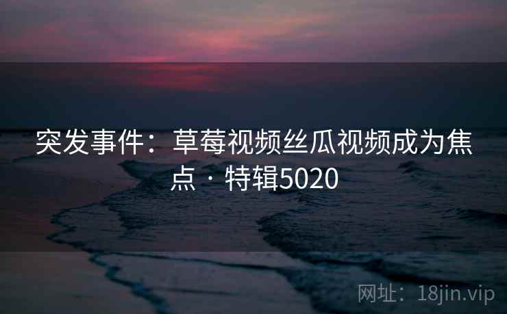 突发事件:草莓视频丝瓜视频成为焦点 · 特辑5020 突发事件:草莓视频丝瓜视频成为焦点 · 特辑5020