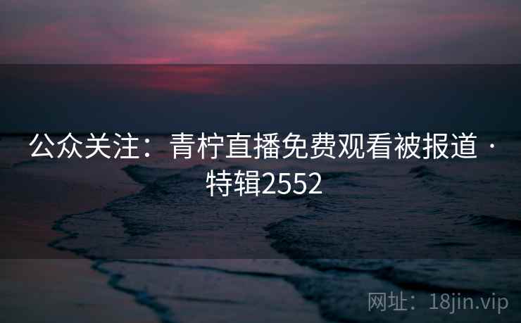 公众关注：青柠直播免费观看被报道 · 特辑2552
