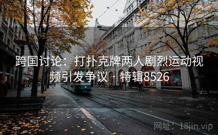 跨国讨论：打扑克牌两人剧烈运动视频引发争议 · 特辑8526