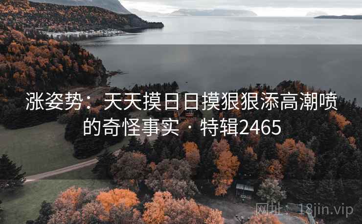 涨姿势:天天摸日日摸狠狠添高潮喷的奇怪事实 · 特辑2465 涨姿势:天天摸日日摸狠狠添高潮喷的奇怪事实 · 特辑2465
