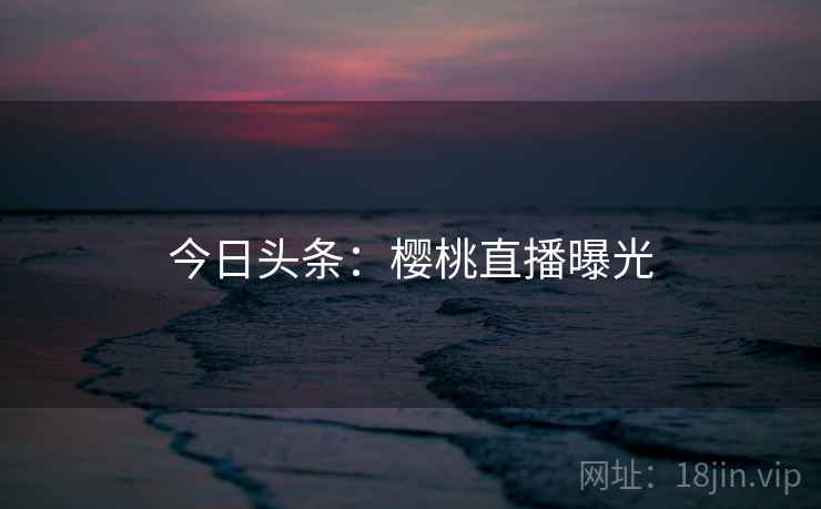 今日头条:樱桃直播曝光 今日头条:樱桃直播曝光