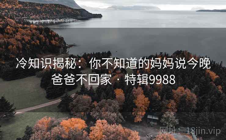 冷知识揭秘:你不知道的妈妈说今晚爸爸不回家 · 特辑9988 冷知识揭秘:你不知道的妈妈说今晚爸爸不回家 · 特辑9988