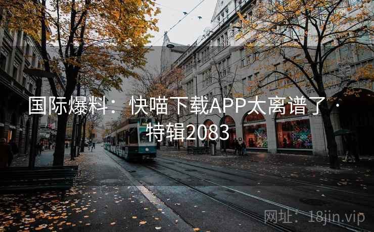 国际爆料:快喵下载APP太离谱了 · 特辑2083 国际爆料:快喵下载APP太离谱了 · 特辑2083