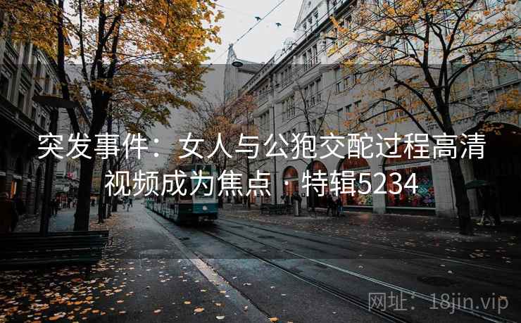 突发事件:女人与公狍交酡过程高清视频成为焦点 · 特辑5234 突发事件:女人与公狍交酡过程高清视频成为焦点 · 特辑5234