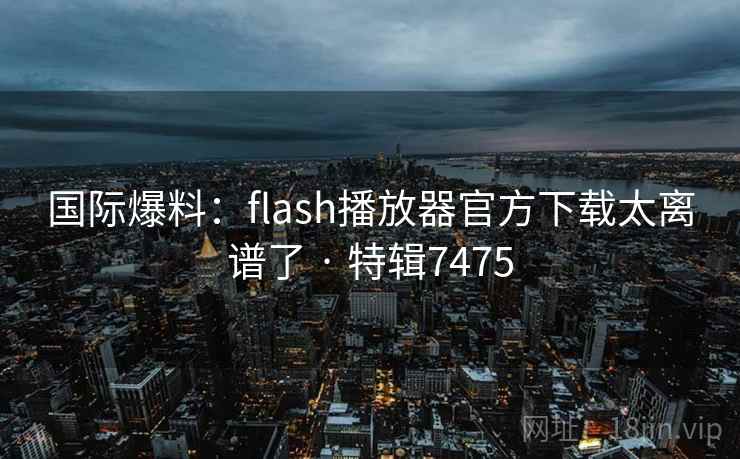 国际爆料:flash播放器官方下载太离谱了 · 特辑7475 国际爆料:flash播放器官方下载太离谱了 · 特辑7475
